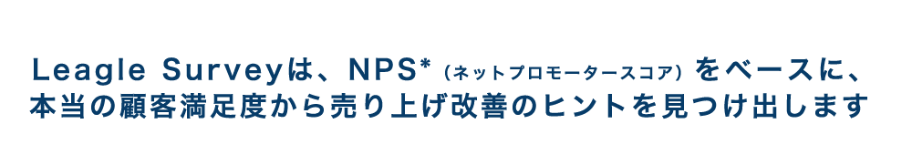 Leagle Surveyは、NPS®*（ネットプロモータースコア）をベースに、本当の顧客満足度から売り上げ改善のヒントを見つけ出します